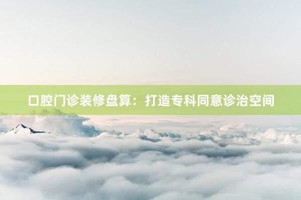 口腔门诊装修盘算:打造专科同意诊治空间
